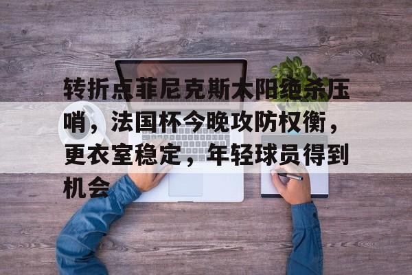 九游网页版入口-包含转折点菲尼克斯太阳绝杀压哨，法国杯今晚攻防权衡，更衣室稳定，年轻球员得到机会的词条-九游网页版入口